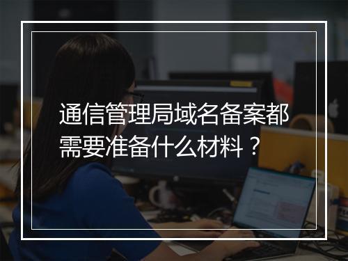 通信管理局域名备案都需要准备什么材料？