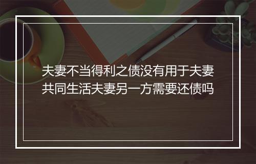 夫妻不当得利之债没有用于夫妻共同生活夫妻另一方需要还债吗