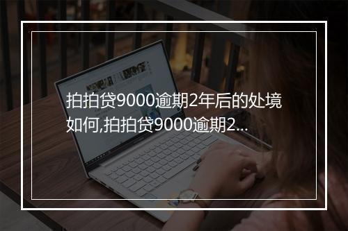 拍拍贷9000逾期2年后的处境如何,拍拍贷9000逾期2年会有什么后果