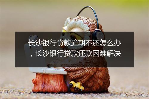 长沙银行贷款逾期不还怎么办，长沙银行贷款还款困难解决