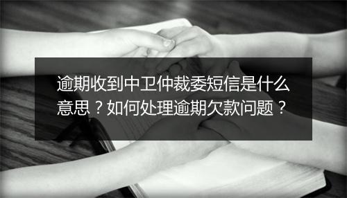 逾期收到中卫仲裁委短信是什么意思？如何处理逾期欠款问题？