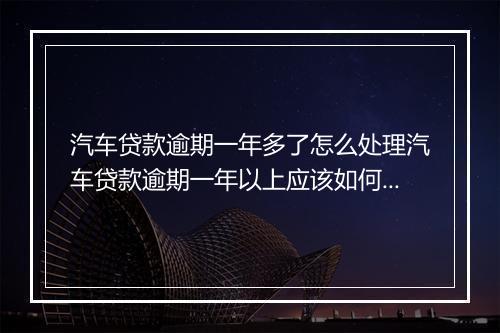汽车贷款逾期一年多了怎么处理汽车贷款逾期一年以上应该如何处置