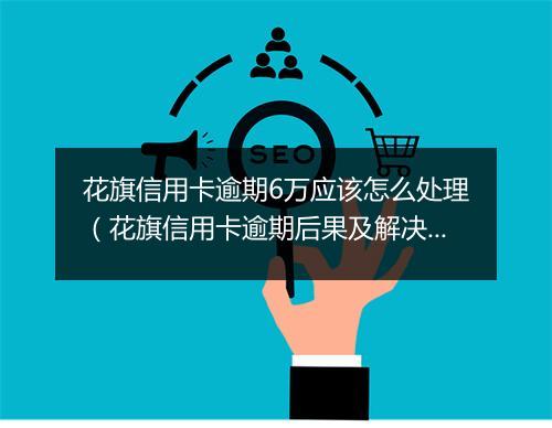 花旗信用卡逾期6万应该怎么处理（花旗信用卡逾期后果及解决 ）