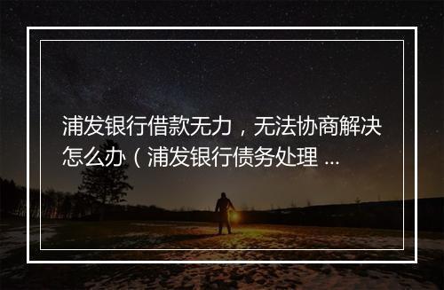 浦发银行借款无力，无法协商解决怎么办（浦发银行债务处理 ）