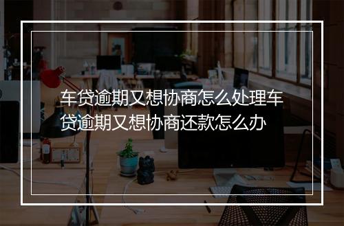 车贷逾期又想协商怎么处理车贷逾期又想协商还款怎么办