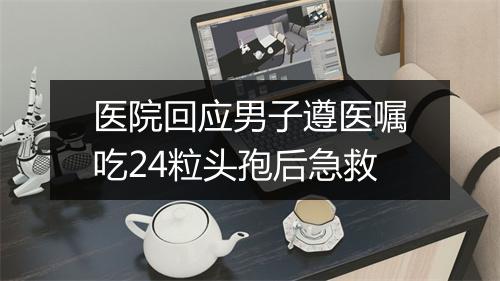 医院回应男子遵医嘱吃24粒头孢后急救