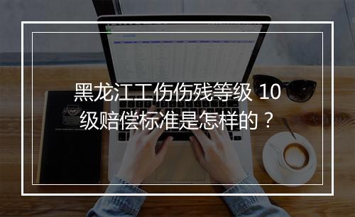 黑龙江工伤伤残等级 10 级赔偿标准是怎样的？