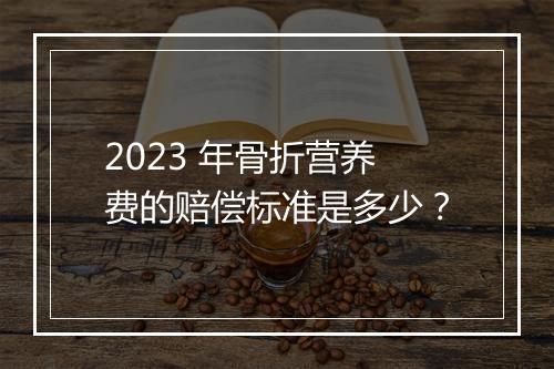 2023 年骨折营养费的赔偿标准是多少？