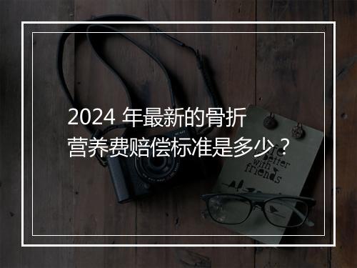 2024 年最新的骨折营养费赔偿标准是多少？