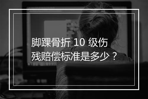 脚踝骨折 10 级伤残赔偿标准是多少？