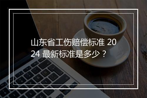 山东省工伤赔偿标准 2024 最新标准是多少？