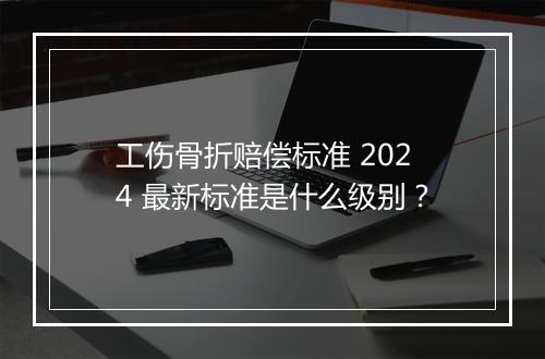 工伤骨折赔偿标准 2024 最新标准是什么级别？