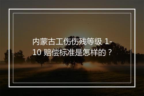 内蒙古工伤伤残等级 1-10 赔偿标准是怎样的？