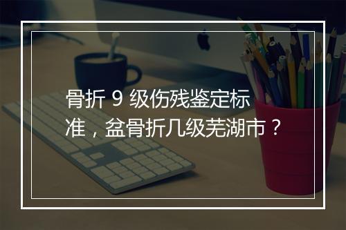 骨折 9 级伤残鉴定标准，盆骨折几级芜湖市？