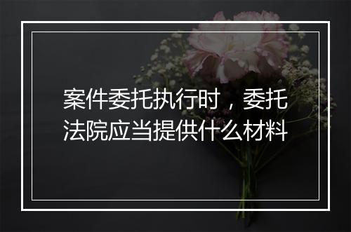 案件委托执行时，委托法院应当提供什么材料
