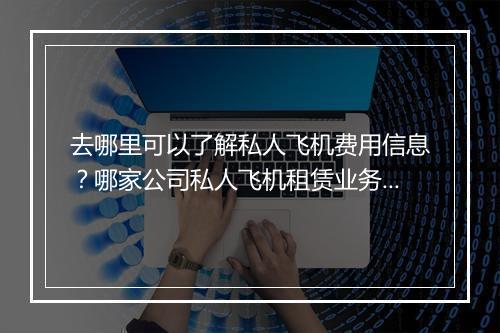 去哪里可以了解私人飞机费用信息？哪家公司私人飞机租赁业务做得好？