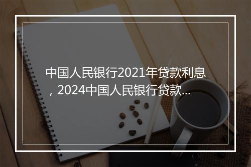 中国人民银行2021年贷款利息，2024中国人民银行贷款利率一览表