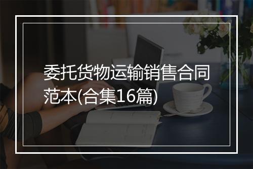 委托货物运输销售合同范本(合集16篇)