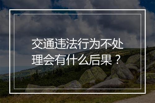 交通违法行为不处理会有什么后果？