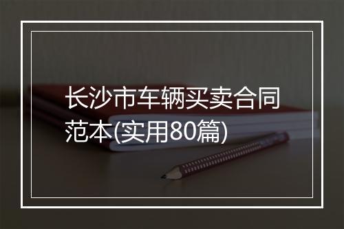 长沙市车辆买卖合同范本(实用80篇)