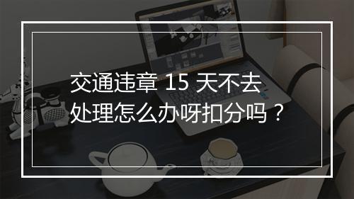 交通违章 15 天不去处理怎么办呀扣分吗？